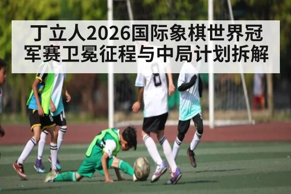 丁立人2026国际象棋世界冠军赛卫冕征程与中局计划拆解