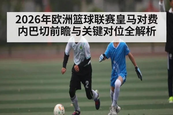 2026年欧洲篮球联赛皇马对费内巴切前瞻与关键对位全解析