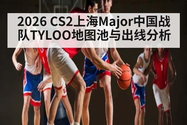 2026 CS2上海Major中国战队TYLOO地图池与出线分析