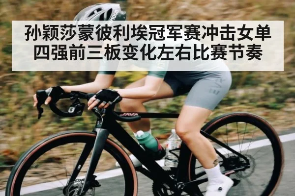 孙颖莎蒙彼利埃冠军赛冲击女单四强前三板变化左右比赛节奏